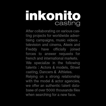 Inkonito Casting. After collaborating on various casting projects for worldwide advertising campaigns, music videos, television and cinema, Alexis and Freddy have officially joined forces to answer request for french and internationnal markets. We specialize in the following talents : Actors & models, Street casting, Dancers & Athletes. Relying on a strong relation ship with he model @ actor agencies, we offer an authentic talent database of over 5000 thousand files when searching for a new face.
